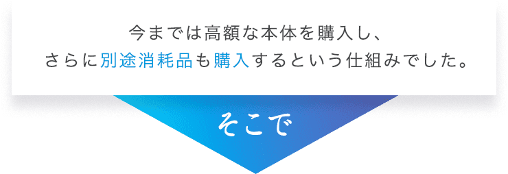 今までは高額な本体を購入し、さらに別途消耗品も購入するという仕組みでした。