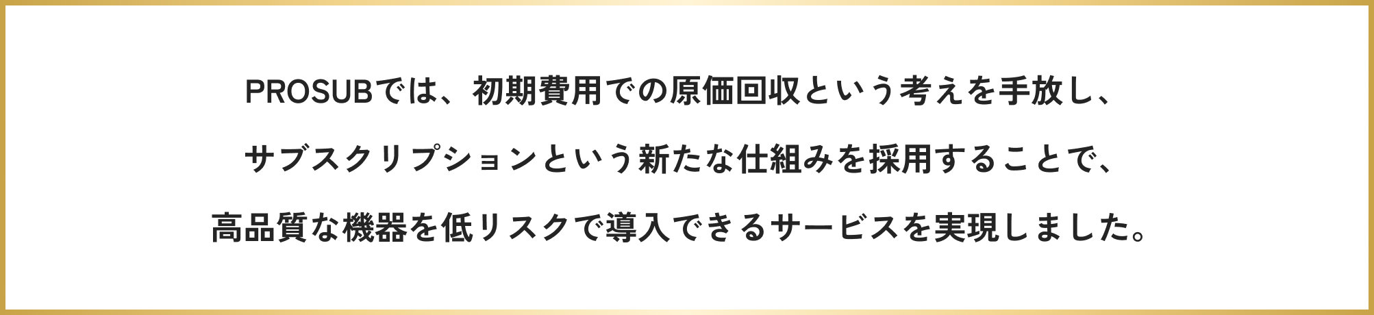 PROSUBでは、初期費用での原価回収という考えを手放し、サブスクリプションという新たな仕組みを採用することで、高品質な機器を低リスクで導入できるサービスを実現しました。