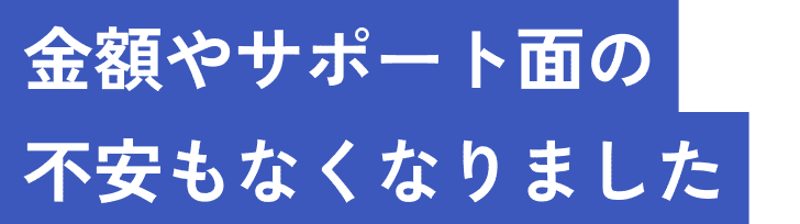 金額やサポート面の不安もなくなりました