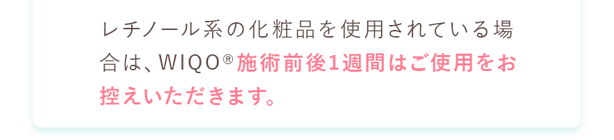レチノール系の化粧品を使用されている場合は、WIQO施術前後1週間はご使用をお控えいただきます。