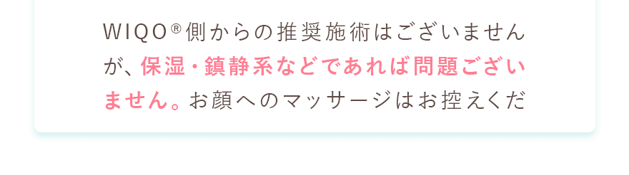 WIQO側からの推奨施術はございませんが、保湿・鎮静系などであれば問題ございません。
						お顔へのマッサージはお控えください。