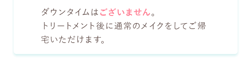 ダウンタイムはございません。トリートメント後に普段のメイクをしていご帰宅いただけます。