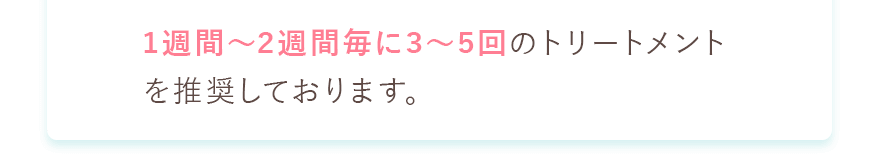 1週間～2週間に3～5回のトリートメントを推奨しております。