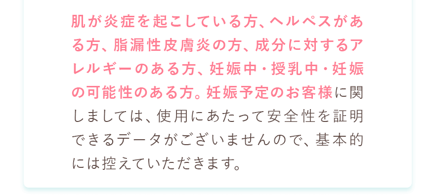 肌が炎症を起こしている方、ヘルペスがある方、脂漏性皮膚炎の方、成分に対するアレルギーのある方、妊娠中・授乳中・妊娠の可能性のある方。妊娠予定のお客様に関しましては、使用にあたって安全性を証明できるデータがございませんので、基本的には控えていただきます。