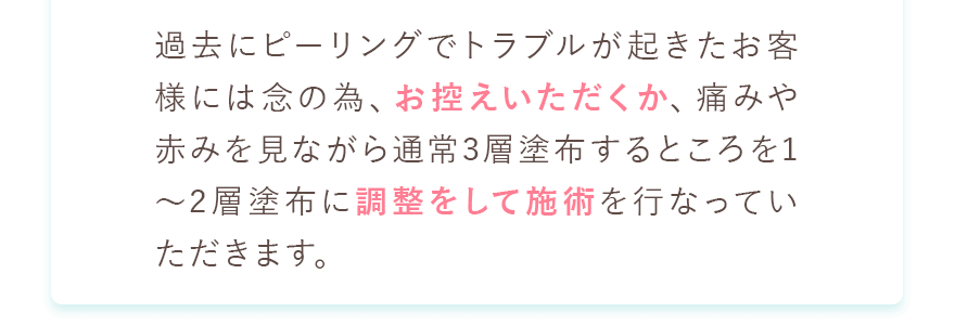 過去にピーリングでトラブルが起きたお客様には念の為、お控えいただくか、痛みや赤みを見ながら通常3層塗布するところを1〜2層塗布に調整をして施術を行なっていただきます。