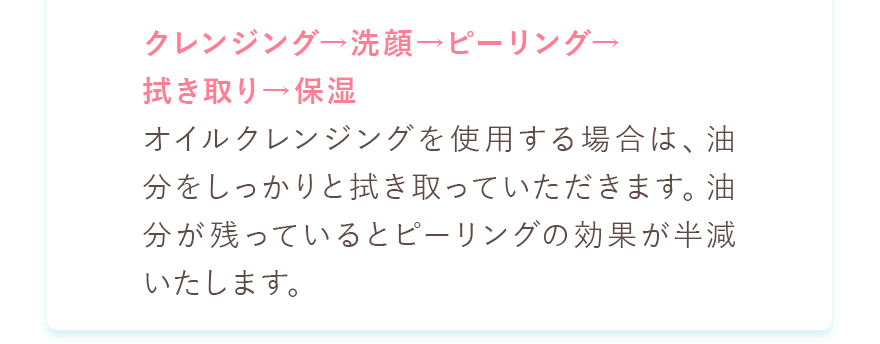 クレンジング→洗顔→ピーリング→拭き取り→保湿
						オイルクレンジングを使用する場合は、油分をしっかりと拭き取っていただきます。油分が残っているとピーリングの効果が半減いたします。