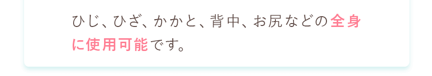 ひじ、ひざ、かかと、背中、お尻などの全身に使用可能です。